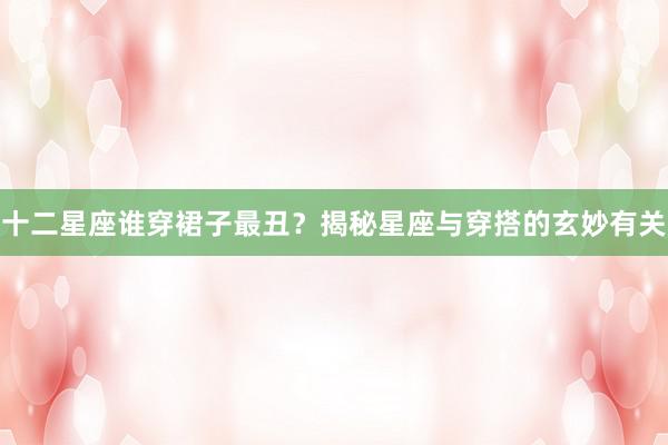 十二星座谁穿裙子最丑？揭秘星座与穿搭的玄妙有关